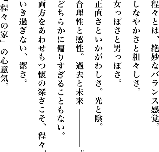 程々とは、絶妙なバランス感覚。しなやかさと粗々しさ。女っぽさと男っぽさ。正直さといかがわしさ。光と陰。合理性と感性。過去と未来。どちらに偏りすぎることもない。両方をあわせもつ懐の深さこそ、程々。いき過ぎない、潔さ。「程々の家」の心意気。